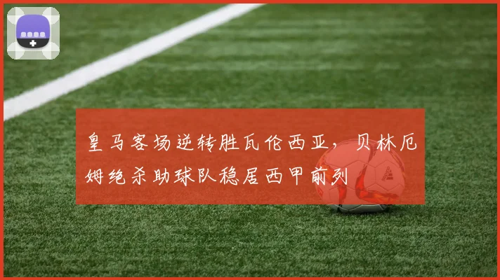 皇马客场逆转胜瓦伦西亚，贝林厄姆绝杀助球队稳居西甲前列