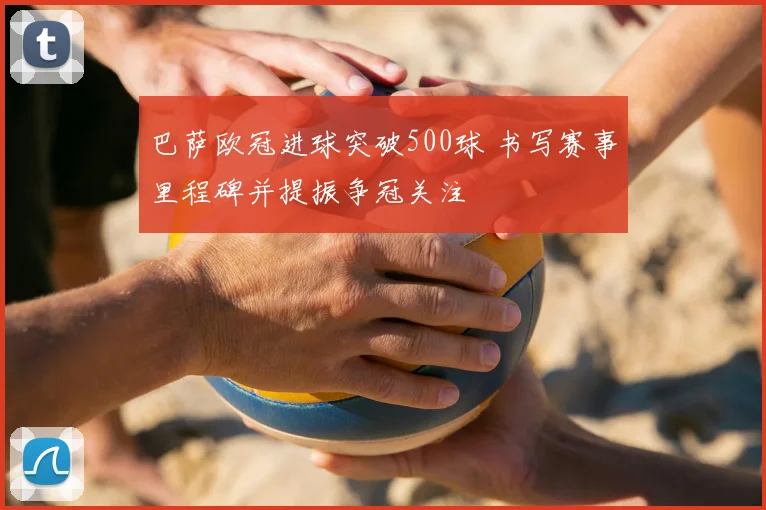 巴萨欧冠进球突破500球 书写赛事里程碑并提振争冠关注