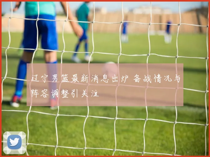 辽宁男篮最新消息出炉 备战情况与阵容调整引关注