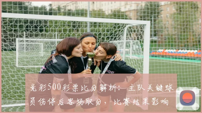 竞彩500彩票比分解析：主队关键球员伤停后客场取分，比赛结果影响排名争夺