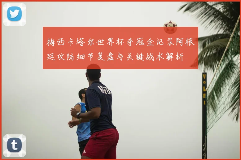 梅西卡塔尔世界杯夺冠全记录阿根廷攻防细节复盘与关键战术解析