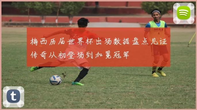 梅西历届世界杯出场数据盘点见证传奇从初登场到加冕冠军