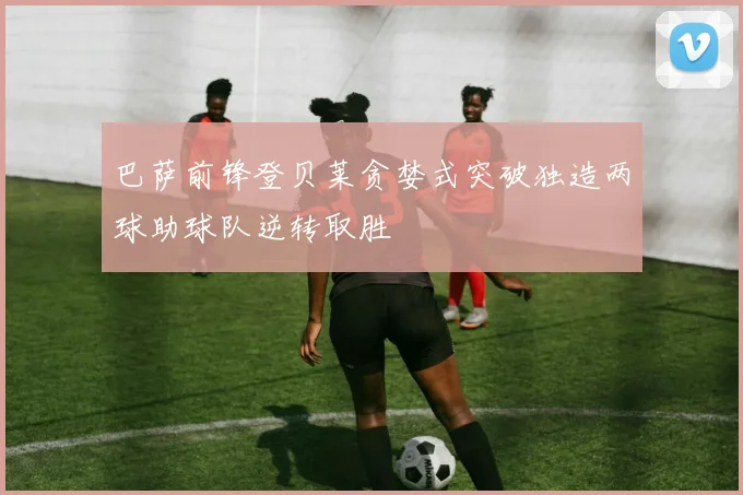 巴萨前锋登贝莱贪婪式突破独造两球助球队逆转取胜