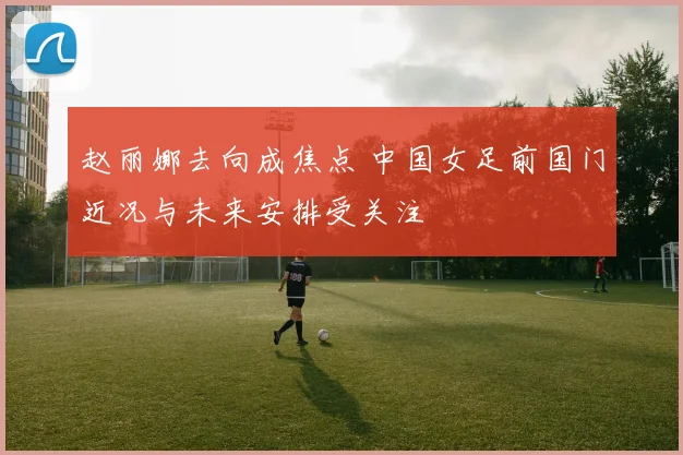 赵丽娜去向成焦点 中国女足前国门近况与未来安排受关注