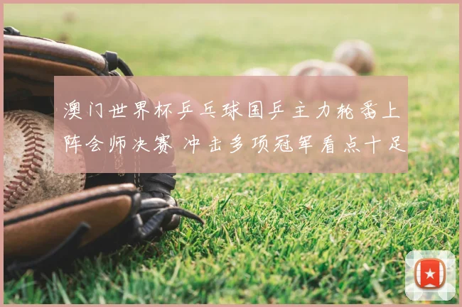 澳门世界杯乒乓球国乒主力轮番上阵会师决赛 冲击多项冠军看点十足