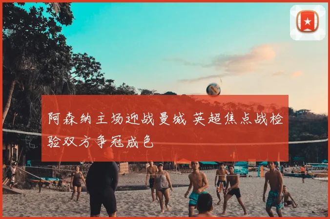 阿森纳主场迎战曼城 英超焦点战检验双方争冠成色