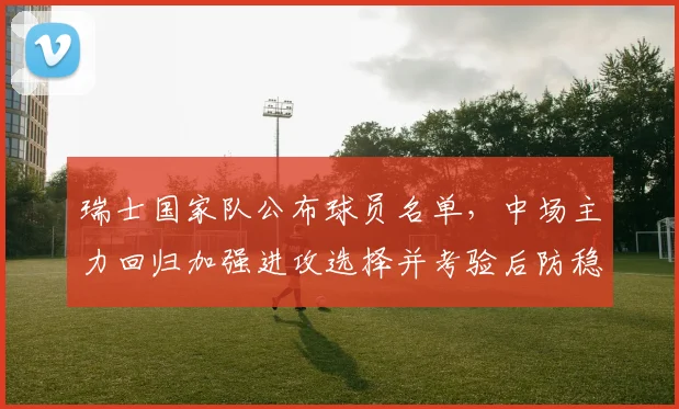 瑞士国家队公布球员名单，中场主力回归加强进攻选择并考验后防稳定