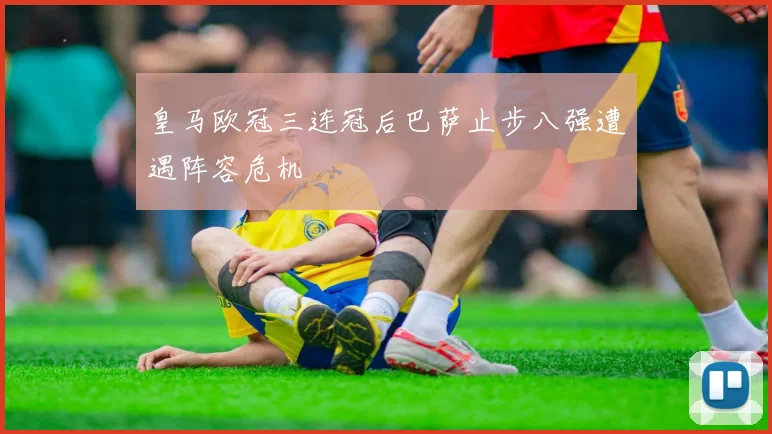 皇马欧冠三连冠后巴萨止步八强遭遇阵容危机
