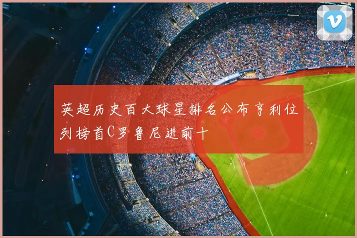 英超历史百大球星排名公布亨利位列榜首C罗鲁尼进前十