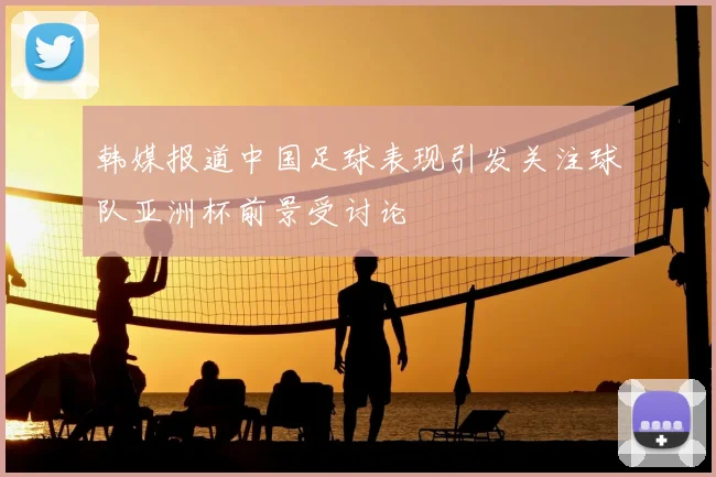 韩媒报道中国足球表现引发关注球队亚洲杯前景受讨论