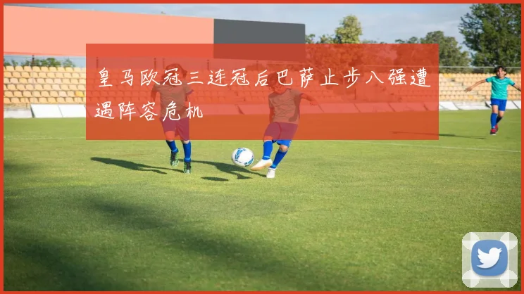 皇马欧冠三连冠后巴萨止步八强遭遇阵容危机