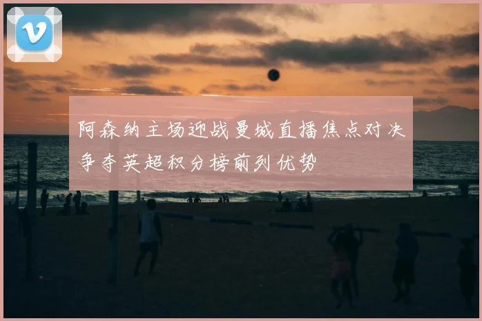 阿森纳主场迎战曼城直播焦点对决争夺英超积分榜前列优势