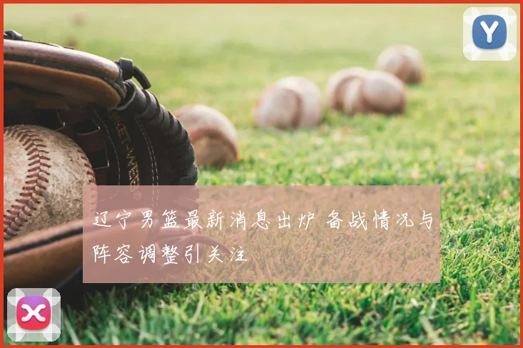 辽宁男篮最新消息出炉 备战情况与阵容调整引关注