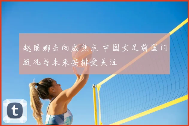赵丽娜去向成焦点 中国女足前国门近况与未来安排受关注